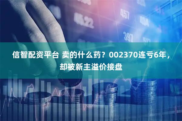 信智配资平台 卖的什么药？002370连亏6年，却被新主溢价接盘