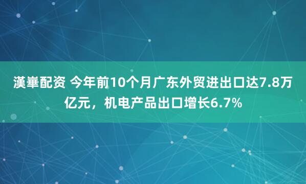 漢崋配资 今年前10个月广东外贸进出口达7.8万亿元，机电产品出口增长6.7%