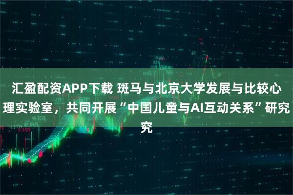 汇盈配资APP下载 斑马与北京大学发展与比较心理实验室，共同开展“中国儿童与AI互动关系”研究