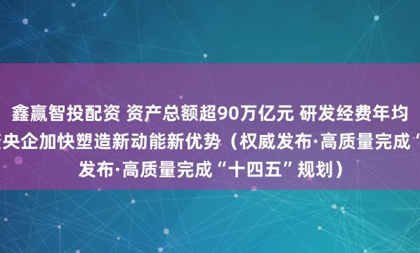 鑫赢智投配资 资产总额超90万亿元 研发经费年均增长6.5% 国资央企加快塑造新动能新优势（权威发布·高质量完成“十四五”规划）