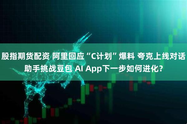 股指期货配资 阿里回应“C计划”爆料 夸克上线对话助手挑战豆包 AI App下一步如何进化？
