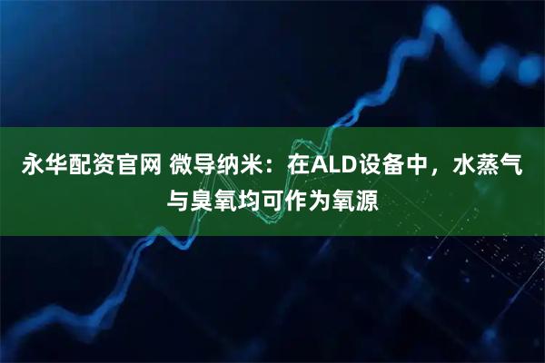永华配资官网 微导纳米：在ALD设备中，水蒸气与臭氧均可作为氧源