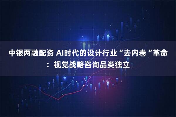 中银两融配资 AI时代的设计行业“去内卷“革命：视觉战略咨询品类独立