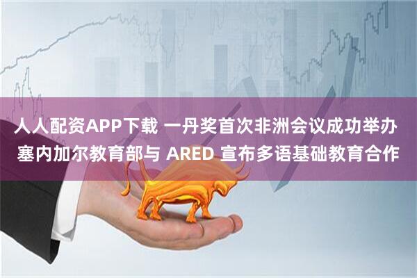 人人配资APP下载 一丹奖首次非洲会议成功举办 塞内加尔教育部与 ARED 宣布多语基础教育合作